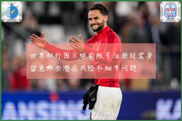 世界杯外围买球前账号注册时需要留意哪些潜在风险和细节问题